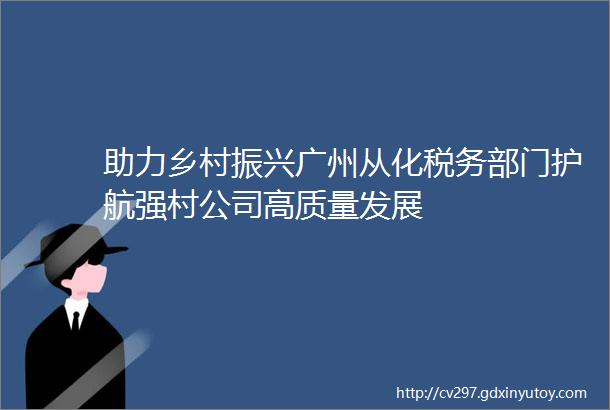助力乡村振兴广州从化税务部门护航强村公司高质量发展